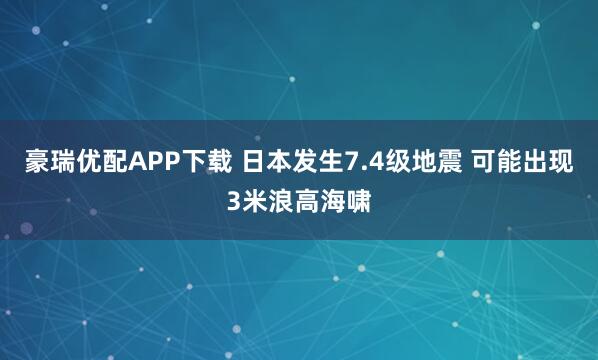 豪瑞优配APP下载 日本发生7.4级地震 可能出现3米浪高海啸