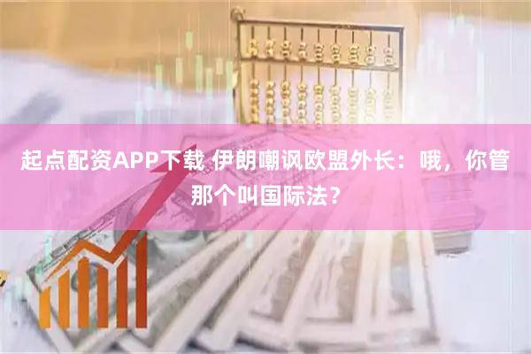 起点配资APP下载 伊朗嘲讽欧盟外长：哦，你管那个叫国际法？