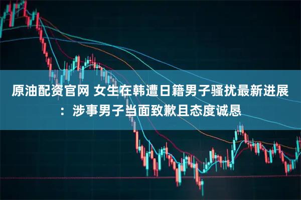 原油配资官网 女生在韩遭日籍男子骚扰最新进展:涉事男子当面致歉且态度诚恳