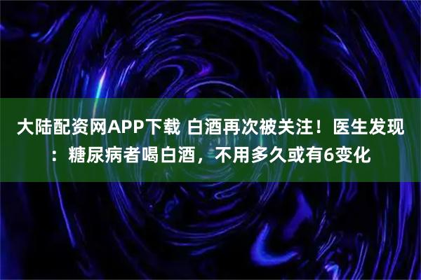 大陆配资网APP下载 白酒再次被关注！医生发现：糖尿病者喝白酒，不用多久或有6变化