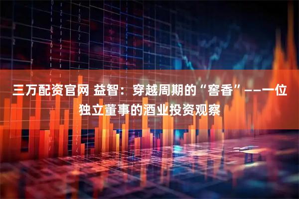 三万配资官网 益智：穿越周期的“窖香”——一位独立董事的酒业投资观察